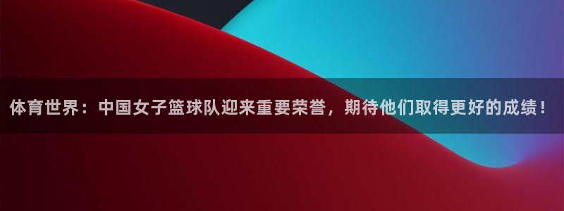 体育世界：中国女子篮球队迎来重要荣誉，期待他们取得更好的成绩！